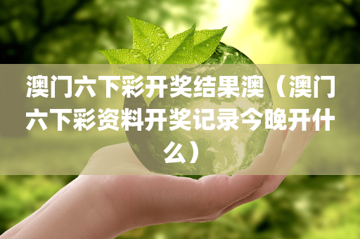 澳门六下彩开奖结果澳（澳门六下彩资料开奖记录今晚开什么）