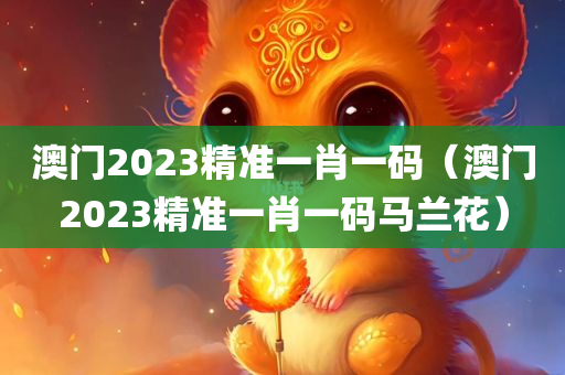 澳门2023精准一肖一码（澳门2023精准一肖一码马兰花）