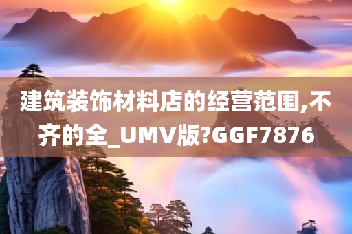 建筑装饰材料店的经营范围,不齐的全_UMV版?GGF7876