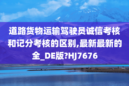 道路货物运输驾驶员诚信考核和记分考核的区别,最新最新的全_DE版?HJ7676