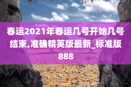 春运2021年春运几号开始几号结束,准确精英版最新_标准版888