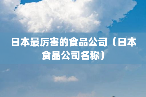 日本最厉害的食品公司（日本食品公司名称）