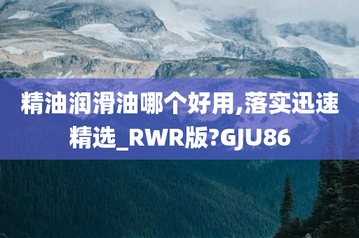 精油润滑油哪个好用,落实迅速精选_RWR版?GJU86