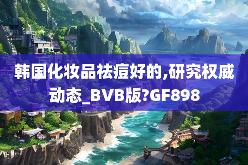 韩国化妆品祛痘好的,研究权威动态_BVB版?GF898