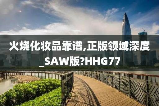 火烧化妆品靠谱,正版领域深度_SAW版?HHG77