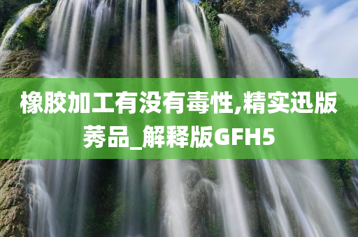 橡胶加工有没有毒性,精实迅版莠品_解释版GFH5