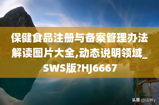 保健食品注册与备案管理办法解读图片大全,动态说明领域_SWS版?HJ6667