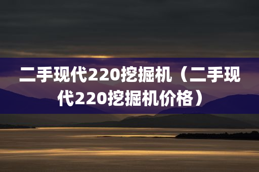 二手现代220挖掘机（二手现代220挖掘机价格）