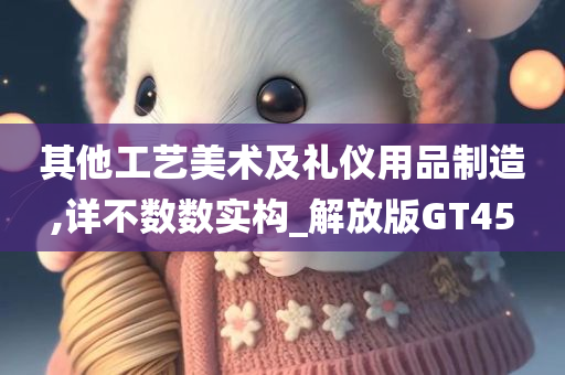 其他工艺美术及礼仪用品制造,详不数数实构_解放版GT45