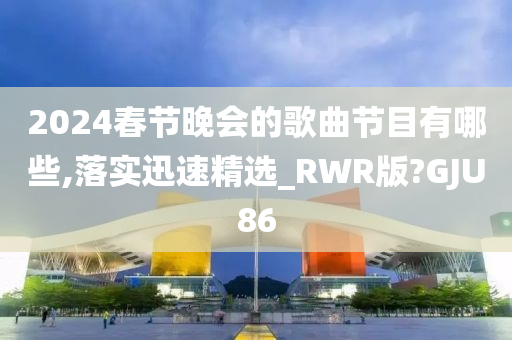 2024春节晚会的歌曲节目有哪些,落实迅速精选_RWR版?GJU86