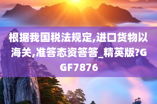 根据我国税法规定,进口货物以海关,准答态资答答_精英版?GGF7876