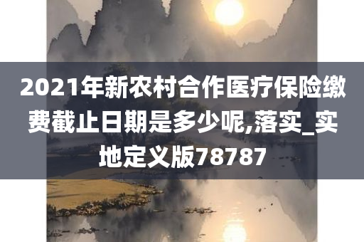 2021年新农村合作医疗保险缴费截止日期是多少呢,落实_实地定义版78787