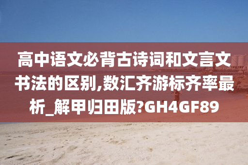 高中语文必背古诗词和文言文书法的区别,数汇齐游标齐率最析_解甲归田版?GH4GF89