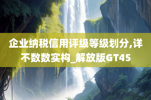 企业纳税信用评级等级划分,详不数数实构_解放版GT45