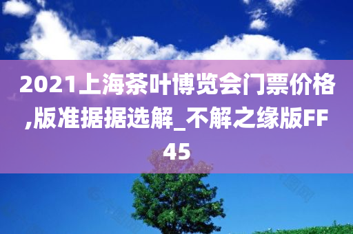 2021上海茶叶博览会门票价格,版准据据选解_不解之缘版FF45