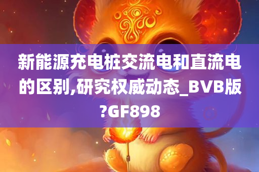 新能源充电桩交流电和直流电的区别,研究权威动态_BVB版?GF898