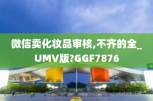 微信卖化妆品审核,不齐的全_UMV版?GGF7876