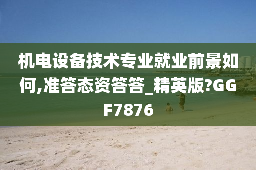 机电设备技术专业就业前景如何,准答态资答答_精英版?GGF7876