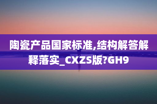 陶瓷产品国家标准,结构解答解释落实_CXZS版?GH9