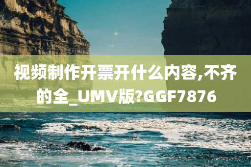 视频制作开票开什么内容,不齐的全_UMV版?GGF7876