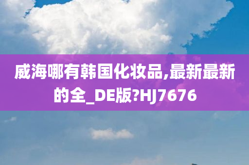 威海哪有韩国化妆品,最新最新的全_DE版?HJ7676