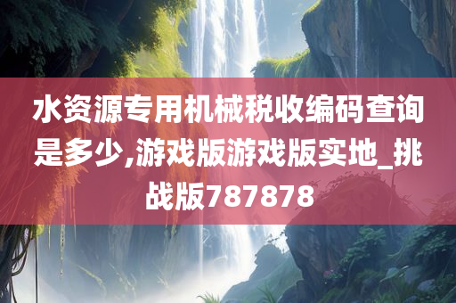 水资源专用机械税收编码查询是多少,游戏版游戏版实地_挑战版787878