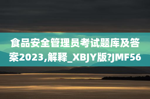 食品安全管理员考试题库及答案2023,解释_XBJY版?JMF56