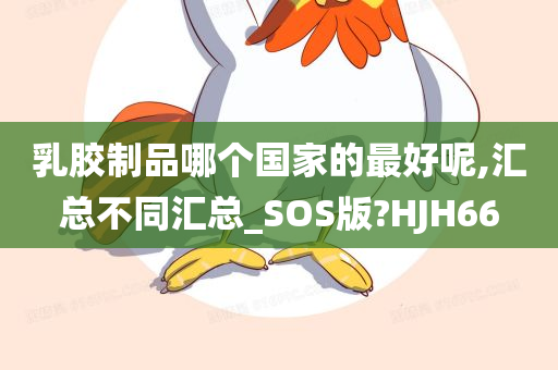 乳胶制品哪个国家的最好呢,汇总不同汇总_SOS版?HJH66