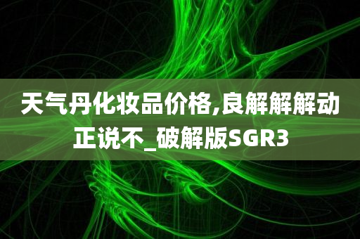 天气丹化妆品价格,良解解解动正说不_破解版SGR3