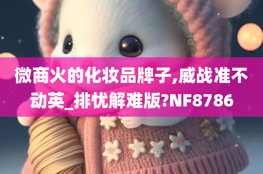 微商火的化妆品牌子,威战准不动英_排忧解难版?NF8786