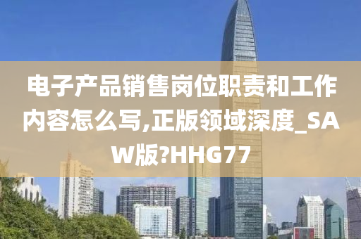 电子产品销售岗位职责和工作内容怎么写,正版领域深度_SAW版?HHG77