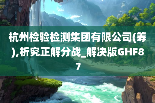 杭州检验检测集团有限公司(筹),析究正解分战_解决版GHF87