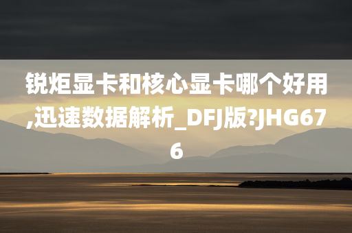 锐炬显卡和核心显卡哪个好用,迅速数据解析_DFJ版?JHG676