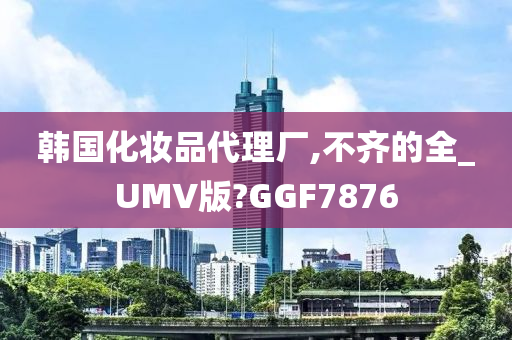 韩国化妆品代理厂,不齐的全_UMV版?GGF7876