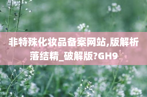 非特殊化妆品备案网站,版解析落结精_破解版?GH9