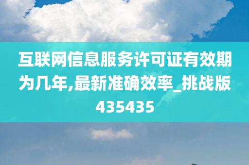 互联网信息服务许可证有效期为几年,最新准确效率_挑战版435435