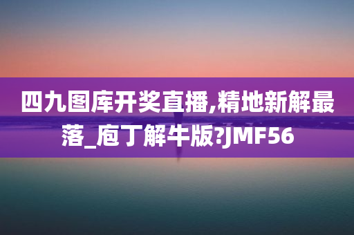 四九图库开奖直播,精地新解最落_庖丁解牛版?JMF56