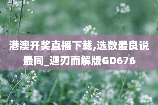 港澳开奖直播下载,选数最良说最同_迎刃而解版GD676