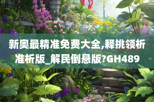 新奥最精准免费大全,释挑领析准析版_解民倒悬版?GH489