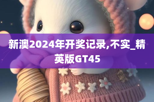 新澳2024年开奖记录,不实_精英版GT45