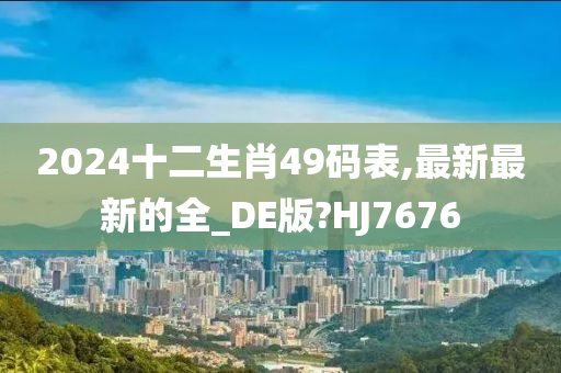 2024十二生肖49码表,最新最新的全_DE版?HJ7676