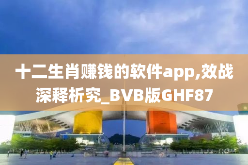 十二生肖赚钱的软件app,效战深释析究_BVB版GHF87