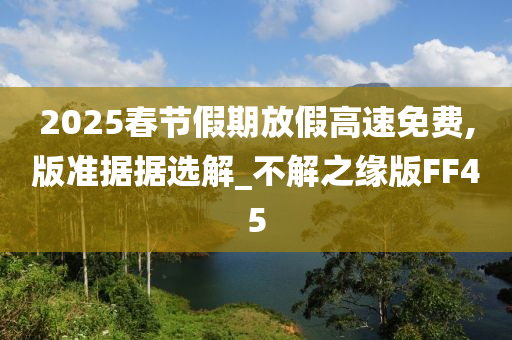 2025春节假期放假高速免费,版准据据选解_不解之缘版FF45