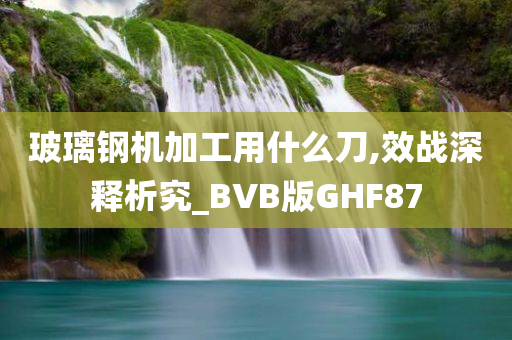 玻璃钢机加工用什么刀,效战深释析究_BVB版GHF87