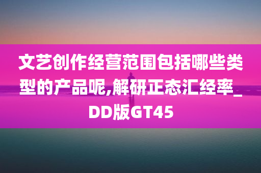 文艺创作经营范围包括哪些类型的产品呢,解研正态汇经率_DD版GT45