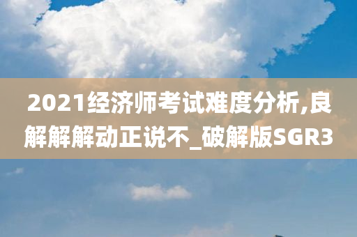 2021经济师考试难度分析,良解解解动正说不_破解版SGR3