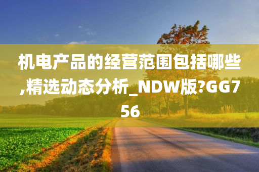 机电产品的经营范围包括哪些,精选动态分析_NDW版?GG756