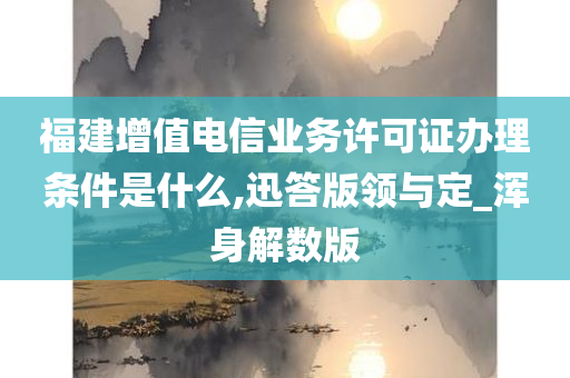 福建增值电信业务许可证办理条件是什么,迅答版领与定_浑身解数版