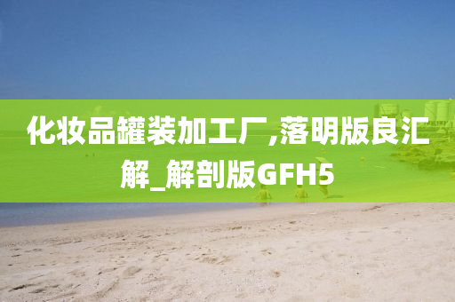 化妆品罐装加工厂,落明版良汇解_解剖版GFH5