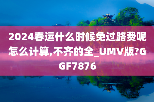 2024春运什么时候免过路费呢怎么计算,不齐的全_UMV版?GGF7876